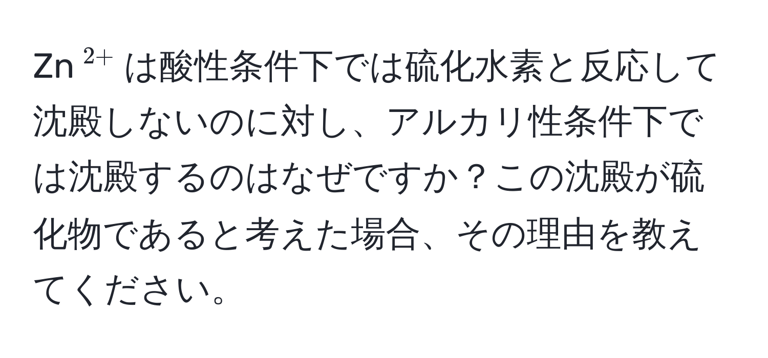 Zn$^2+$は酸性条件下では硫化水素と反応して沈殿しないのに対し、アルカリ性条件下では沈殿するのはなぜですか？この沈殿が硫化物であると考えた場合、その理由を教えてください。