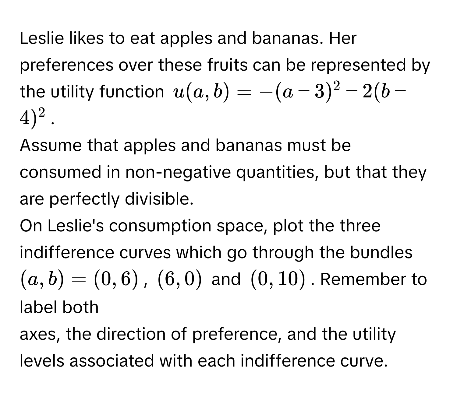 Leslie likes to eat apples and bananas. Her preferences over these fruits can be represented by the utility function $u(a,b) = -(a-3)^2 - 2(b-4)^2$. 
Assume that apples and bananas must be consumed in non-negative quantities, but that they are perfectly divisible. 
On Leslie's consumption space, plot the three indifference curves which go through the bundles $(a,b) = (0,6)$, $(6,0)$ and $(0,10)$. Remember to label both 
axes, the direction of preference, and the utility levels associated with each indifference curve.