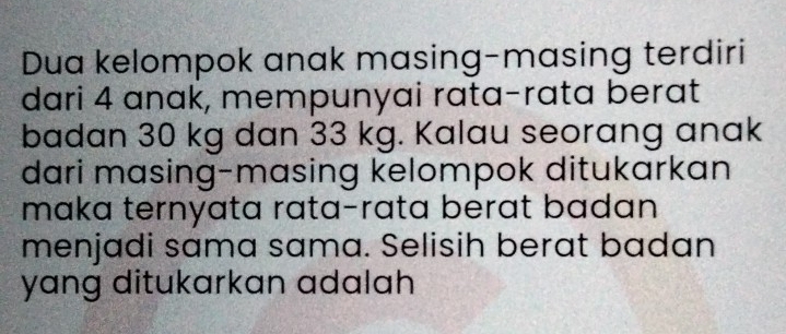 Dua kelompok anak masing-masing terdiri 
dari 4 anak, mempunyai rata-rata berat 
badan 30 kg dan 33 kg. Kalau seorang anak 
dari masing-masing kelompok ditukarkan 
maka ternyata rata-rata berat badan 
menjadi sama sama. Selisih berat badan 
yang ditukarkan adalah