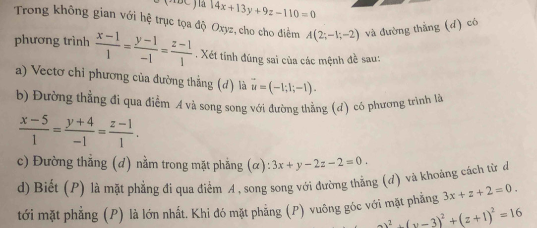 14x+13y+9z-110=0
Trong không gian với hệ trục tọa độ Oxyz, cho cho điểm A(2;-1;-2) và đường thẳng (d) có 
phương trình  (x-1)/1 = (y-1)/-1 = (z-1)/1 . Xét tính đúng sai của các mệnh đề sau: 
a) Vectơ chỉ phương của đường thẳng (d) là vector u=(-1;1;-1). 
b) Đường thẳng đi qua điểm A và song song với đường thằng (d) có phương trình là
 (x-5)/1 = (y+4)/-1 = (z-1)/1 . 
c) Đường thẳng (d) nằm trong mặt phẳng (α): 3x+y-2z-2=0. 
d) Biết (P) là mặt phẳng đi qua điểm A , song song với đường thẳng (d) và khoảng cách từ đ 
tới mặt phẳng (P) là lớn nhất. Khi đó mặt phẳng (P) vuông góc với mặt phẳng 3x+z+2=0.
_ 2^(2+(v-3)^2)+(z+1)^2=16