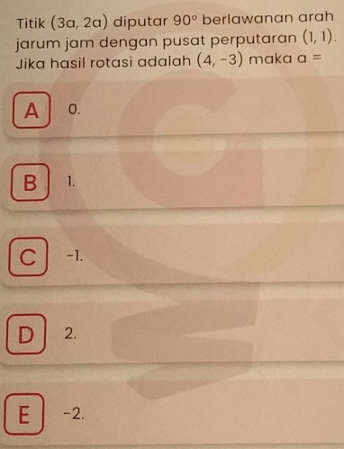 Titik (3a,2a) diputar 90° berlawanan arah
jarum jam dengan pusat perputaran (1,1). 
Jika hasil rotasi adalah (4,-3) maka a=
A 0.
B 1.
C -1.
D 2.
E -2.