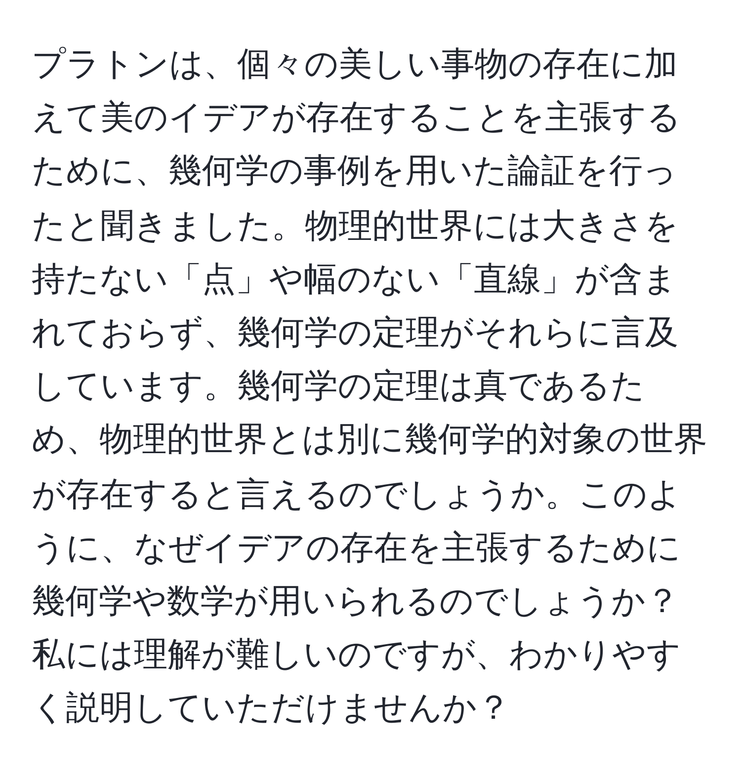 プラトンは、個々の美しい事物の存在に加えて美のイデアが存在することを主張するために、幾何学の事例を用いた論証を行ったと聞きました。物理的世界には大きさを持たない「点」や幅のない「直線」が含まれておらず、幾何学の定理がそれらに言及しています。幾何学の定理は真であるため、物理的世界とは別に幾何学的対象の世界が存在すると言えるのでしょうか。このように、なぜイデアの存在を主張するために幾何学や数学が用いられるのでしょうか？私には理解が難しいのですが、わかりやすく説明していただけませんか？