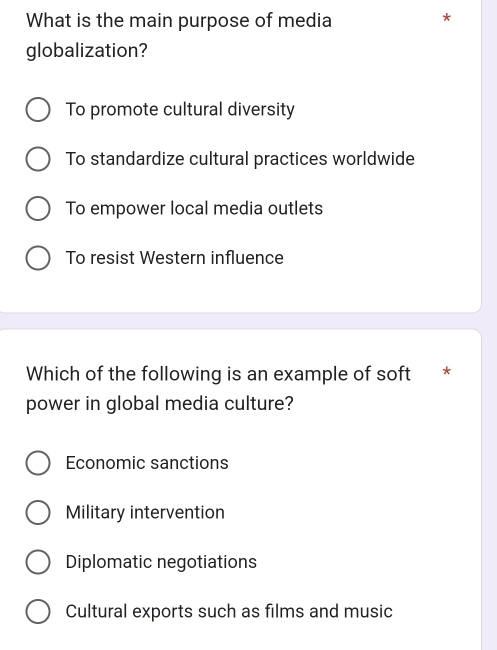 What is the main purpose of media
*
globalization?
To promote cultural diversity
To standardize cultural practices worldwide
To empower local media outlets
To resist Western influence
Which of the following is an example of soft *
power in global media culture?
Economic sanctions
Military intervention
Diplomatic negotiations
Cultural exports such as films and music