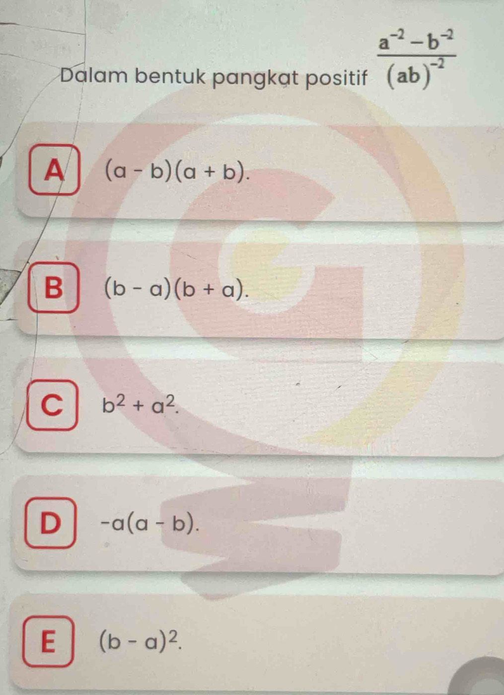 Dalam bentuk pangkat positif
frac a^(-2)-b^(-2)(ab)^-2
A (a-b)(a+b).
B (b-a)(b+a).
C b^2+a^2.
D -a(a-b).
E (b-a)^2.