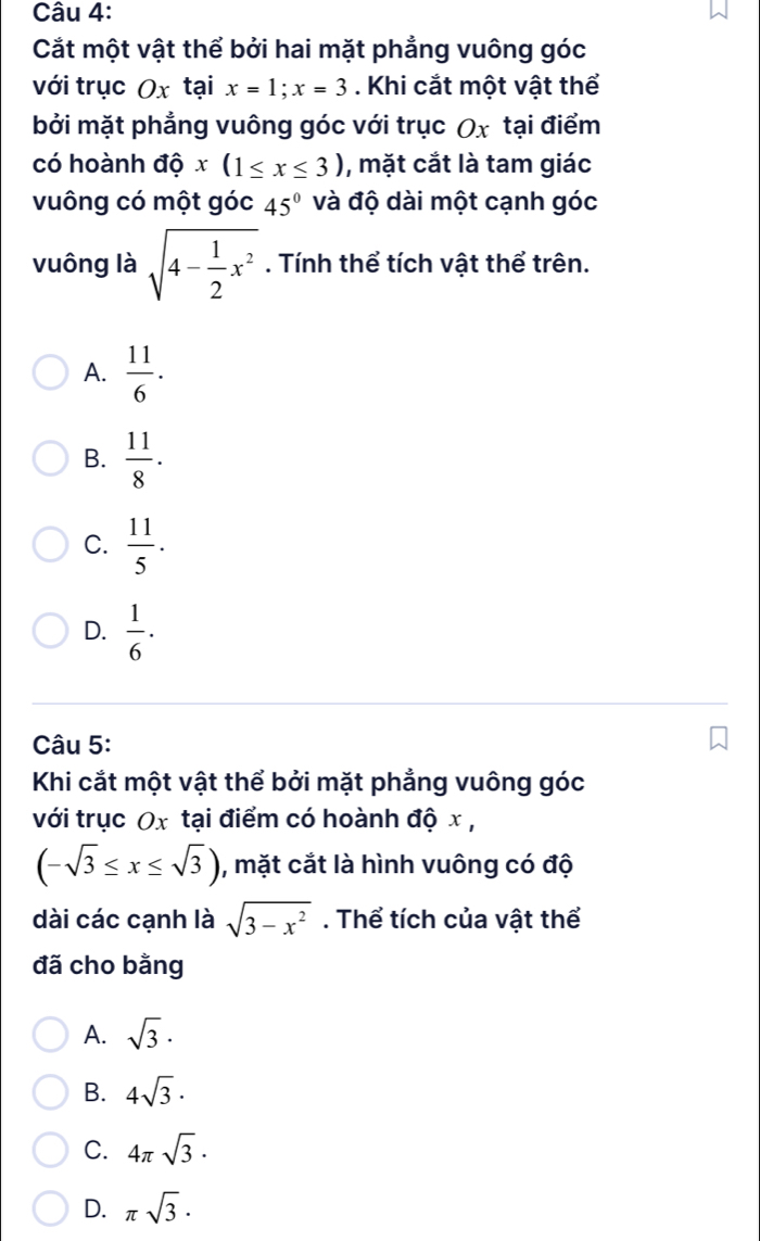 Cắt một vật thể bởi hai mặt phẳng vuông góc
với trục Ox tại x=1; x=3. Khi cắt một vật thể
bởi mặt phẳng vuông góc với trục Ox tại điểm
có hoành dhat Qx(1≤ x≤ 3) , mặt cắt là tam giác
vuông có một góc 45° và độ dài một cạnh góc
vuông là sqrt(4-frac 1)2x^2. Tính thể tích vật thể trên.
A.  11/6 .
B.  11/8 · 
C.  11/5 .
D.  1/6 ·
Câu 5:
Khi cắt một vật thể bởi mặt phẳng vuông góc
với trục Ox tại điểm có hoành độ x ,
(-sqrt(3)≤ x≤ sqrt(3)) , mặt cắt là hình vuông có độ
dài các cạnh là sqrt(3-x^2). Thể tích của vật thể
đã cho bằng
A. sqrt(3)·
B. 4sqrt(3)·
C. 4π sqrt(3).
D. π sqrt(3).