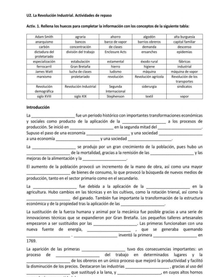 U2. La Revolución Industrial. Actividades de repaso
Activ. 1. Rellena los huecos para completar la información con los conceptos de la siguiente tabla:
Introducción
La_ fue un periodo histórico con importantes transformaciones económicas
y sociales como producto de la aplicación de la _a los procesos de
producción. Se inició en _en la segunda mitad del_
Supuso el paso de una economía _ y una sociedad_
a una economía_ y una sociedad _.
La _se produjo por un gran crecimiento de la población, pues hubo un
_de la mortalidad, gracias a la remisión de las _y las
mejoras de la alimentación y la_ .
El aumento de la población provocó un incremento de la mano de obra, así como una mayor
_de bienes de consumo, lo que provocó la búsqueda de nuevos medios de
producción, tanto en el sector primario como en el secundario.
La _fue debida a la aplicación de la _en la
agricultura. Hubo cambios en las técnicas y en los cultivos, como la rotación trienal, así como la
_del ganado. También fue importante la transformación de la estructura
económica y de la propiedad tras la aplicación de las_
La sustitución de la fuerza humana y animal por la mecánica fue posible gracias a una serie de
innovaciones técnicas que se expandieron por Gran Bretaña. Los pequeños talleres artesanales
empezaron a ser sustituídos por las _. Las primeras funcionaban con una
nueva fuente de energia, _, que se generaba quemando
__
inventó la primera_ en
1769.
La aparición de las primeras _tuvo dos consecuencias importantes: un
proceso de _del trabajo en determinados lugares y la
_de los obreros en un único proceso que mejoró la productividad y facilitó
la disminución de los precios. Destacaron las industrias _ , gracias al uso del
_que sustituyó a la lana, y _, en cuyos altos homos