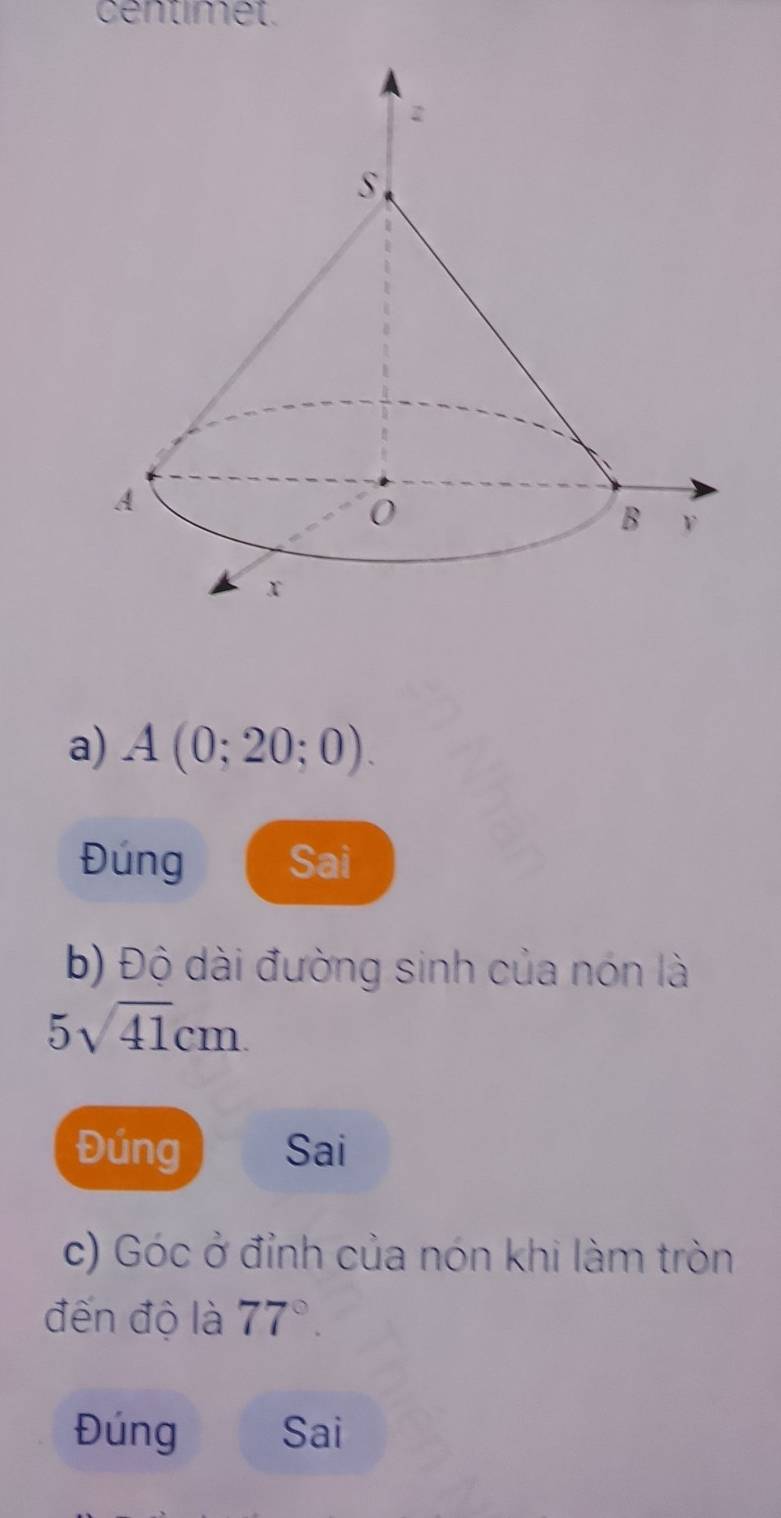 centimet. 
a) A(0;20;0). 
Đúng Sai 
b) Độ dài đường sinh của nón là
5sqrt(41)cm. 
Đúng Sai 
c) Góc ở đỉnh của nón khi làm tròn 
đến độ là 77°. 
Đúng Sai