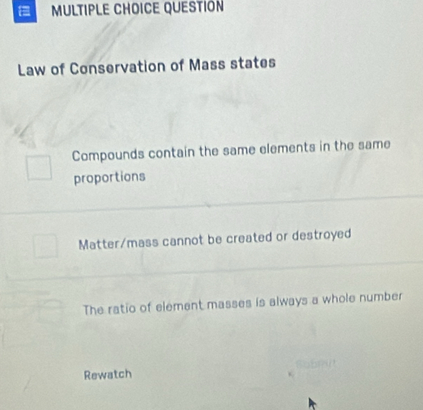 QUESTION
Law of Conservation of Mass states
Compounds contain the same elements in the same
proportions
Matter/mass cannot be created or destroyed
The ratio of element masses is always a whole number
Rewatch