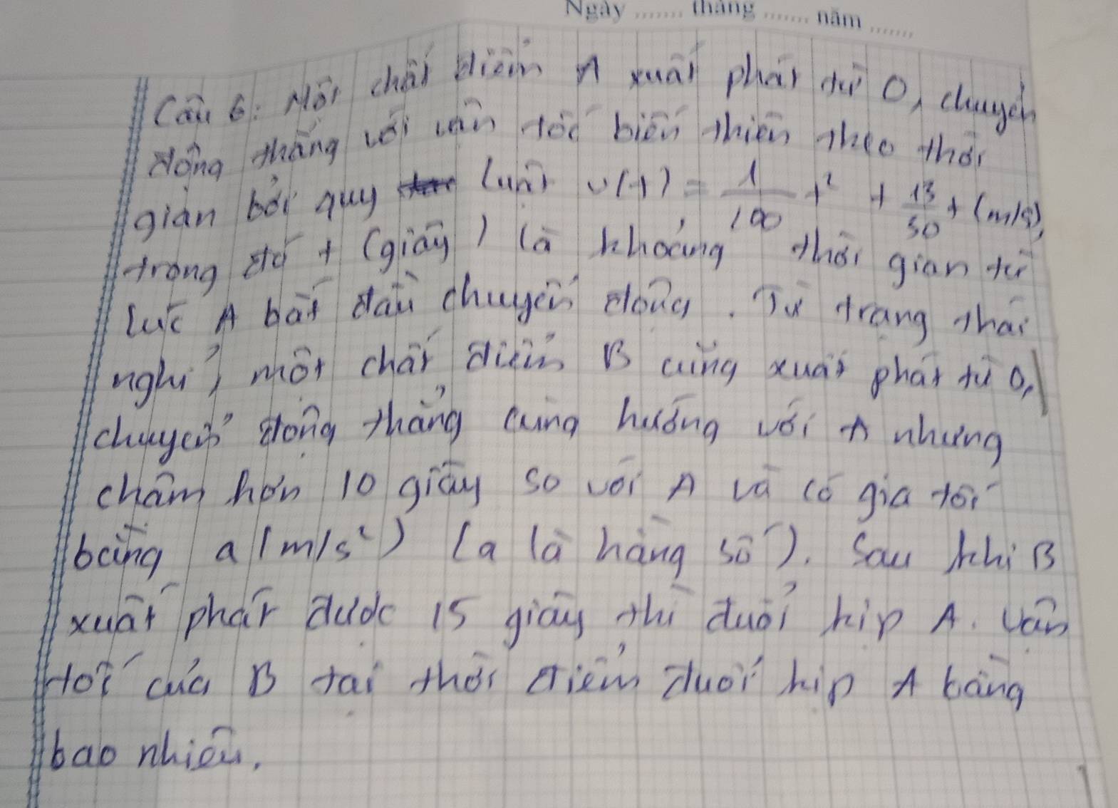 Cái 6: Nǒi chài diàm n xuài phāi dì o chauuen 
dóng thāng vǒi uán àóo biēi thin theo thó 
giàn bǎi guy 
lunr v(t)= 1/100 t^2+ 13/50 t(m/s), 
Arong zó + (giáu) lā khoang zhǒi giān tù 
LuK A bāi dàii chuyin dong. Tu Hrang thai 
nghi) mói chái duin B aìng xuài phāi tù o 
chugcn dong thāng Qing huǒng véi n nhung 
cham hon 10 giāu so vèi A vá (ǒ gia fói 
boing 1/m/s^2 ) La là hàng sǒ). Sau hhi B 
xuāi phar dudc 1s giáu thì duài hip A. (an 
Hoǐ cuà B tāi thài eiem duòi hip A bàng 
bao nhicz,