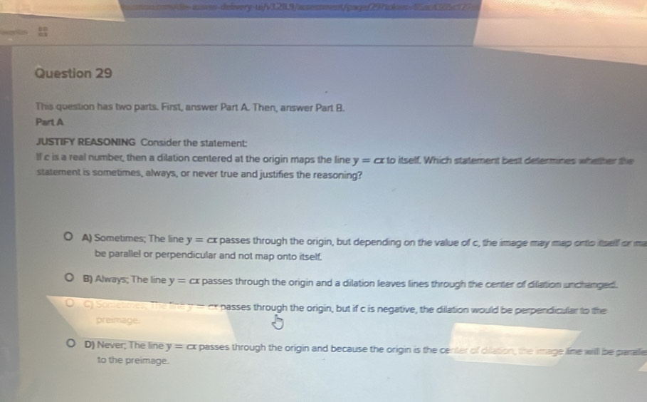 ass-deiery-un/v120.9/acsessment/gare29tlon a
Question 29
This question has two parts. First, answer Part A. Then, answer Part B.
Part A
JUSTIFY REASONING Consider the statement:
lf c is a real number, then a dilation centered at the origin maps the fine y=alpha x to itself. Which statement best determines whether the
statement is sometimes, always, or never true and justifies the reasoning?
A) Sometimes; The line y= cx s passes through the origin, but depending on the value of c, the image may map onto itself or ma
be parallel or perpendicular and not map onto itself.
B) Always; The line y=cx passes through the origin and a dilation leaves lines through the center of dillation unchanged.
) Somelimes y-4 passes through the origin, but if c is negative, the dilation would be perpendicular to the
preimage.
D) Never; The line y=alpha x r passes through the origin and because the origin is the center of cilation, the image lime will be paralle
to the preimage.