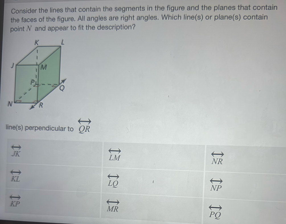 Consider the lines that contain the segments in the figure and the planes that contain
the faces of the figure. All angles are right angles. Which line(s) or plane(s) contain
point N and appear to fit the description?
line(s) perpendicular to overleftrightarrow QR
overleftrightarrow JK
overleftrightarrow LM
overleftrightarrow NR
overleftrightarrow KL
overleftrightarrow LQ
overleftrightarrow NP
overleftrightarrow KP
overleftrightarrow MR
overleftrightarrow PQ