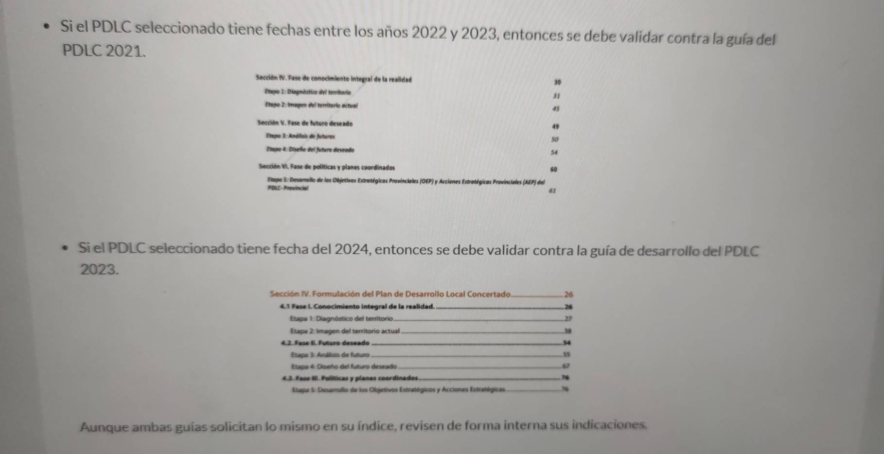 Si el PDLC seleccionado tiene fechas entre los años 2022 y 2023, entonces se debe validar contra la guía del 
PDLC 2021. 
Sección IV. Fase de conocimiento integral de la realidad 30 
Etapo I: Diagnóstico del territorio 
Etapo 2: Imagen del teritorio actual 45
Sección V. Fase de futuro deseado 49
Etapo 3: Análsis de futuros 
so 
Ftano 4: Diseño del futuro deseado 54
Sección VI. Fase de políticas y planes coordinados 60
Etapa 5: Desarrollo de los Objetivos Estratégicos Provinciales (OEP) y Acciones Estratégicas Provinciales (AEP) del 
PDLC- Provincial 
61 
Si el PDLC seleccionado tiene fecha del 2024, entonces se debe validar contra la guía de desarrollo del PDLC 
2023. 
Sección IV. Formulación del Plan de Desarrollo Local Concertado _ 26
4.1 Fase I. Conocimiento integral de la realidad._ 26
Etapa 1: Diagnóstico del territorio _ 27
Etape 2: Imagen del territorio actual _3a 
_ 54
Etapa 3: Análisis de futuro _ 55
Etapa 4: Diseño del futuro deseado _ 67
4.3. Fase II. Políticas y planes coordinados _ 76
Etapa 5: Desarrollo de los Objetivos Estratégicos y Acciones Estratégicas._ 
Aunque ambas guías solicitan lo mismo en su índice, revisen de forma interna sus indicaciones.