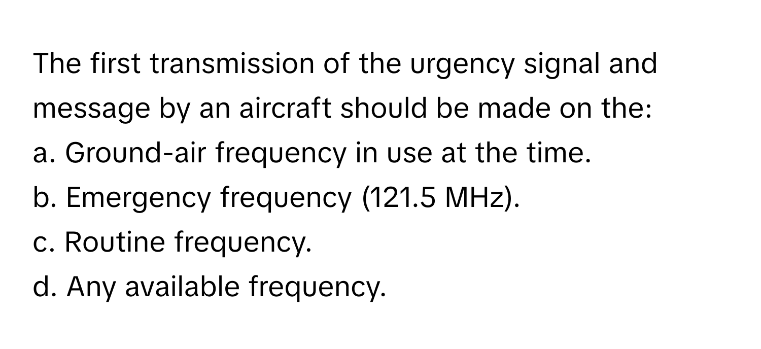 The first transmission of the urgency signal and message by an aircraft should be made on the:

a. Ground-air frequency in use at the time.
b. Emergency frequency (121.5 MHz).
c. Routine frequency.
d. Any available frequency.