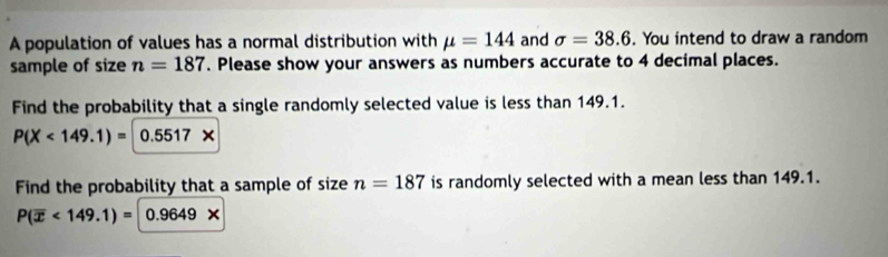 A population of values has a normal distribution with mu =144 and sigma =38.6. You intend to draw a random 
sample of size n=187. Please show your answers as numbers accurate to 4 decimal places. 
Find the probability that a single randomly selected value is less than 149.1.
P(X<149.1)= 0.5517X
Find the probability that a sample of size n=187 is randomly selected with a mean less than 149.1.
P(overline x<149.1)= 0.9649*