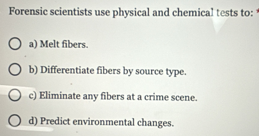 Forensic scientists use physical and chemical tests to:
a) Melt fibers.
b) Differentiate fibers by source type.
c) Eliminate any fibers at a crime scene.
d) Predict environmental changes.