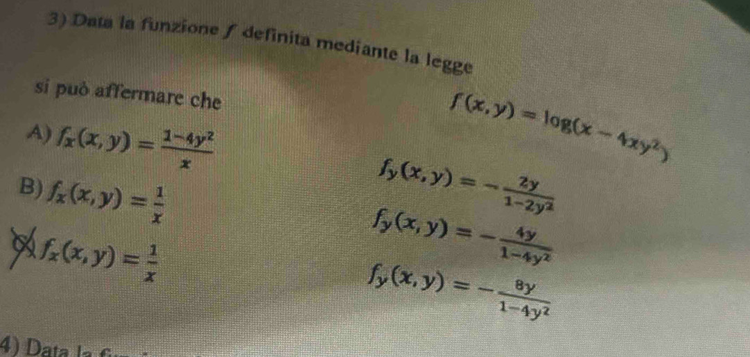 Data la funzione / definita mediante la legge
si può affermare che
A) f_x(x,y)= (1-4y^2)/x 
f(x,y)=log (x-4xy^2)
B) f_x(x,y)= 1/x 
f_y(x,y)=- 2y/1-2y^2 
f_x(x,y)= 1/x 
f_y(x,y)=- 4y/1-4y^2 
f_y(x,y)=- 8y/1-4y^2 
4) D a ta la