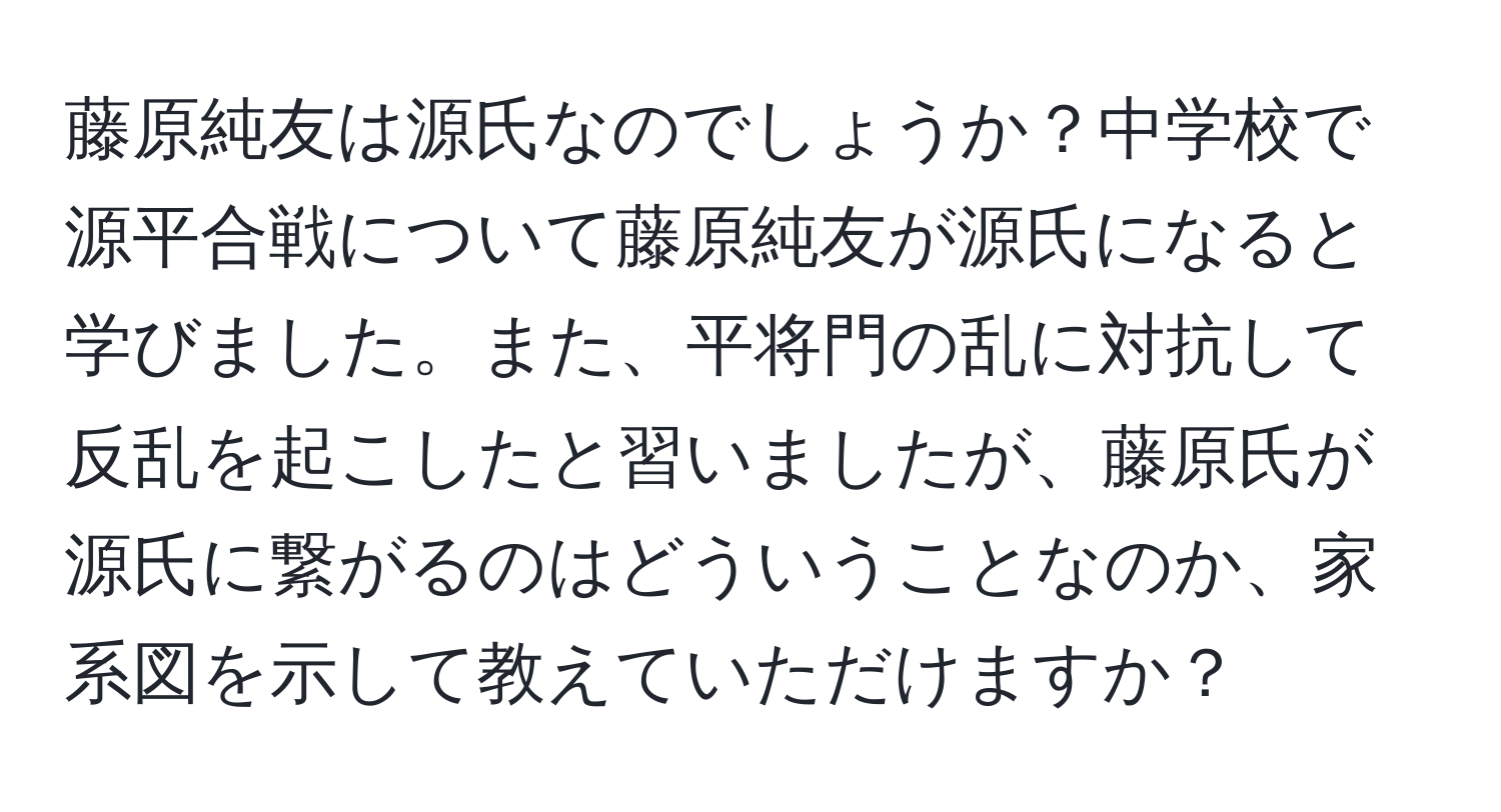 藤原純友は源氏なのでしょうか？中学校で源平合戦について藤原純友が源氏になると学びました。また、平将門の乱に対抗して反乱を起こしたと習いましたが、藤原氏が源氏に繋がるのはどういうことなのか、家系図を示して教えていただけますか？