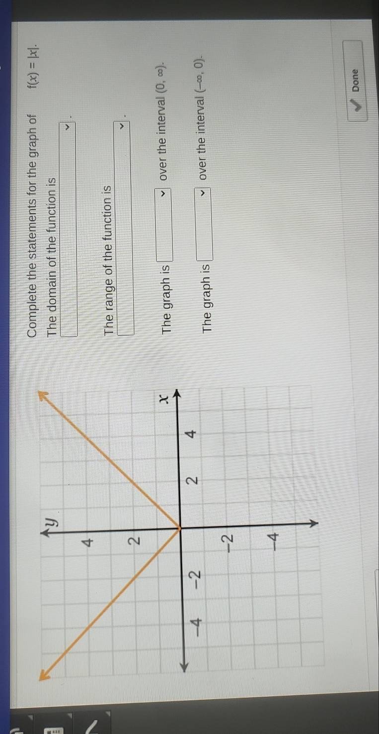 Complete the statements for the graph of f(x)=|x|. 
The domain of the function is
x=frac □ 
The range of the function is
frac 
The graph is □ vee  over the interval (0,∈fty ).
The graph is □ vee  over the interval (-∈fty ,0). 
Done