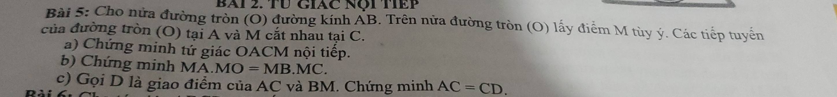 BAI 2. TƯ GIAC Nội TIEP 
Bài 5: Cho nửa đường tròn (O) đường kính AB. Trên nửa đường tròn (O) lấy điểm M tùy ý. Các tiếp tuyển 
của đường tròn (O) tại A và M cắt nhau tại C. 
a) Chứng minh tứ giác OACM nội tiếp. 
b) Chứng minh MA.MO=MB.MC. 
c) Gọi D là giao điểm của AC và BM. Chứng minh AC=CD.