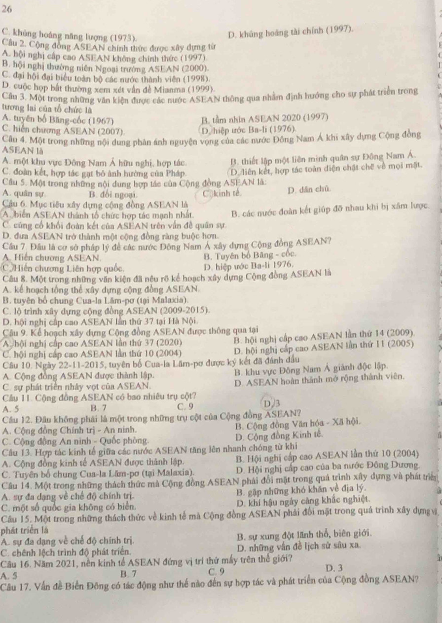 26
C. khủng hoáng năng lượng (1973).
D. khủng hoáng tài chính (1997).
Cầu 2. Cộng đồng ASEAN chính thức được xây dựng từ
A. hội nghị cấp cao ASEAN không chính thức (1997)
B. hội nghị thường niên Ngoại trưởng ASEAN (2000).
C. đại hội đại biểu toàn bộ các nước thành viên (1998).
D. cuộc họp bất thường xem xét vẫn đề Mianma (1999).
Câu 3. Một trong những văn kiện được các nước ASEAN thông qua nhằm định hướng cho sự phát triển trong
tương lai của tổ chức là
A. tuyên bố Băng-cốc (1967) B. tầm nhìn ASEAN 2020 (1997)
C. hiển chương ASEAN (2007).
D. hiệp ước Ba-li (1976).
Câu 4. Một trong những nội dung phân ánh nguyện vọng của các nước Đông Nam Á khi xây dựng Cộng đồng
ASEAN lǜ
A. một khu vực Động Nam Á hữu nghị, hợp tác. B. thiết lập một liên minh quân sự Đồng Nam Á.
C. đoàn kết, hợp tác gạt bỏ ảnh hường của Pháp. D. liên kết, hợp tác toàn điện chặt chế về mọi mặt.
Câu 5. Một trong những nội dung hợp tác của Cộng đồng ASEAN là:
A. quân sự B. doi ngoại. Cộ kinh tế. D. dân chū
Câu 6. Mục tiêu xây dựng cộng đồng ASEAN là
A. biển ASEAN thành tổ chức hợp tác mạnh nhất. B. các nước đoàn kết giúp đỡ nhau khi bị xâm lược.
C. củng cổ khối đoàn kết của ASEAN trên vấn đề quân sự.
D. đưa ASEAN trở thành một cộng đồng ràng buộc hơn.
Cầu 7. Đầu là cơ sở pháp lý đề các nước Đông Nam Á xây dựng Cộng đồng ASEAN?
A. Hiến chương ASEAN.
B. Tuyên bố Bãng - cốc.
C Hiến chương Liên hợp quốc.
D. hiệp ước Ba-li 1976.
Câu 8. Một trong những văn kiện đã nêu rõ kể hoạch xây dựng Cộng đồng ASEAN là
A. kể hoạch tổng thể xây dựng cộng đồng ASEAN.
B. tuyên bố chung Cua-la Läm-pơ (tại Malaxia).
C. lộ trình xây dựng cộng đồng ASEAN (2009-2015).
D. hội nghị cấp cao ASEAN lần thứ 37 tại Hà Nội.
Câu 9. Kể hoạch xây dựng Cộng đồng ASEAN được thông qua tại
A hội nghị cấp cao ASEAN lần thứ 37 (2020) B. hội nghị cấp cao ASEAN lần thứ 14 (2009).
C. hội nghị cấp cao ASEAN lần thứ 10 (2004) D. hội nghị cấp cao ASEAN lần thứ 11 (2005)
Câu 10. Ngày 22-11-2015, tuyên bố Cua-la Lâm-pơ được ký kết đã đánh dầu
A. Cộng đồng ASEAN được thành lập. B. khu vực Đông Nam Á giành độc lập.
C. sự phát triển nhảy vợt của ASEAN. D. ASEAN hoàn thành mở rộng thành viên.
Cầu 11. Cộng đồng ASEAN có bao nhiêu trụ cột?
A. 5 B. 7 C. 9 D/3
Câu 12. Đầu không phải là một trong những trụ cột của Cộng đồng ASEAN?
A. Cộng đồng Chính trị - An ninh. B. Cộng đồng Văn hóa - Xã hội.
C. Cộng đồng An ninh - Quốc phòng. D. Cộng đồng Kinh tế.
Câu 13. Hợp tác kinh tế giữa các nước ASEAN tăng lên nhanh chóng từ khi
A. Cộng đồng kinh tế ASEAN được thành lập. B. Hội nghị cấp cao ASEAN lần thứ 10 (2004)
C. Tuyên bố chung Cua-la Lăm-pơ (tại Malaxia). D. Hội nghị cấp cao của ba nước Đông Dương
Câu 14. Một trong những thách thức mà Cộng đồng ASEAN phái đổi mặt trong quá trình xây dựng và phát triển
A. sự đa dạng về chế độ chính trị. B. gặp những khó khăn về địa lý.
C. một số quốc gia không có biển. D. khí hậu ngày càng khắc nghiệt.
Câu 15. Một trong những thách thức về kinh tế mà Cộng đồng ASEAN phải đổi mặt trong quá trình xây dựng vị
phát triển là
A. sự đa dạng về chế độ chính trị. B. sự xung đột lãnh thổ, biên giới.
C. chênh lệch trình độ phát triển. D. những vấn đề lịch sử sâu xa.
Cầu 16. Năm 2021, nền kinh tế ASEAN đứng vị trí thứ mấy trên thế giới?
A. 5 B. 7 C. 9
D. 3
Câu 17. Vấn đề Biển Đông có tác động như thế nào đến sự hợp tác và phát triển của Cộng đồng ASEAN?