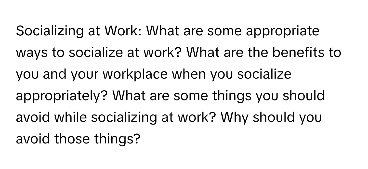 Socializing at Work: What are some appropriate ways to socialize at work? What are the benefits to you and your workplace when you socialize appropriately? What are some things you should avoid while socializing at work? Why should you avoid those things?