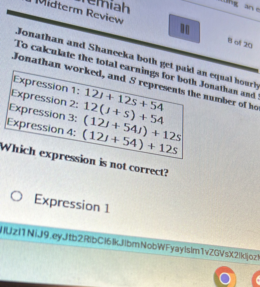 Temíah üng an e 
Midterm Review 
00 
8 of 20 
Jonathan and Shaneeka both get paid an equal hourh 
To calculate the total earnings for both Jonathan and 
Jonathan worked, and S represents the number of ho 
Expression 1:12J+12s+54
Expression 2: 12(J+s)+54
Expression 3: (12J+54J)+12s
Expression 4: (12J+54)+12s
Which expression is not correct? 
Expression 1 
IIUzI1 NiJ9,eyJtb2RlbCl6IkJlbmNobW Fyay Is Im1vZGVsX2Ikljoz