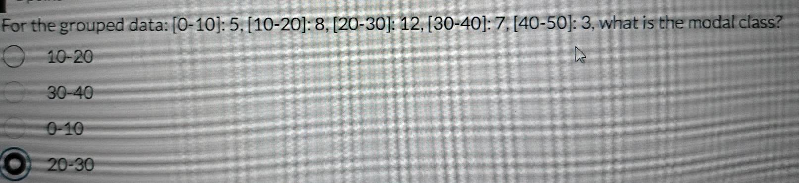 For the grouped data: [0-10]:5, [10-20]:8, [20-30] : 12, [30-40]:7, [40-50]:3 , what is the modal class?
10-20
3 0-40
0-10
20-30