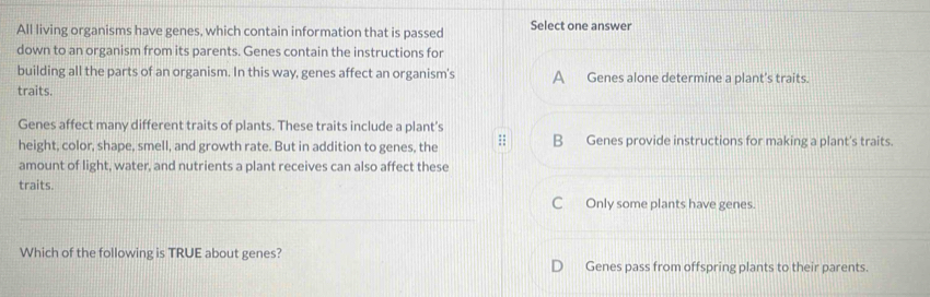 All living organisms have genes, which contain information that is passed Select one answer
down to an organism from its parents. Genes contain the instructions for
building all the parts of an organism. In this way, genes affect an organism's A Genes alone determine a plant's traits.
traits.
Genes affect many different traits of plants. These traits include a plant’s
height, color, shape, smell, and growth rate. But in addition to genes, the B Genes provide instructions for making a plant's traits.
amount of light, water, and nutrients a plant receives can also affect these
traits.
C Only some plants have genes.
Which of the following is TRUE about genes? Genes pass from offspring plants to their parents.