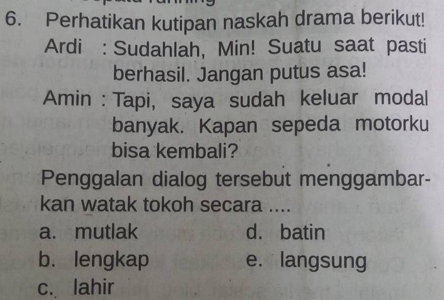 Perhatikan kutipan naskah drama berikut!
Ardi : Sudahlah, Min! Suatu saat pasti
berhasil. Jangan putus asa!
Amin : Tapi, saya sudah keluar modal
banyak. Kapan sepeda motorku
bisa kembali?
Penggalan dialog tersebut menggambar-
kan watak tokoh secara ....
a. mutlak d. batin
b. lengkap e. langsung
c. lahir