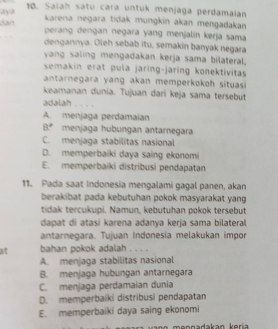 Salah satu cara untuk menjaga perdamaian
aya
dan
karena negara tidak mungkin akan mengadakan
perang dengan negara yang menjalín kerja sama
dengannya. Oleh sebab itu, semakin banyak negara
yang saling mengadakan kerja sama bilateral,
semakin erat pula jaring-jaring konektivitas
antarnegara yang akan memperkokoh situasi 
keamanan dunia. Tujuan dari keja sama tersebut
adalah . . . .
A. menjaga perdamaian
B.º menjaga hubungan antarnegara
C. menjaga stabilitas nasional
D. memperbaiki daya saing ekonomi
E. memperbaiki distribusi pendapatan
11. Pada saat Indonesia mengalami gagal panen, akan
berakibat pada kebutuhan pokok masyarakat yang .
tidak tercukupi. Namun, kebutuhan pokok tersebut
dapat di atasi karena adanya kerja sama bilateral 
antarnegara. Tujuan Indonesia melakukan impor
at bahan pokok adalah . . . .
A. menjaga stabilitas nasional
B. menjaga hubungan antarnegara
C. menjaga perdamaian dunia
D. memperbaiki distribusi pendapatan
E. memperbaiki daya saing ekonomi