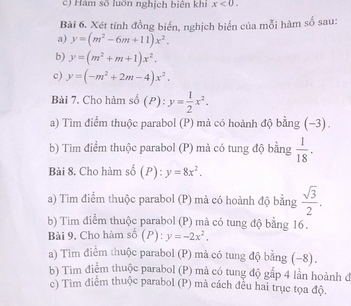 Hàm số luôn nghịch biên khi x<0</tex>. 
Bài 6. Xét tính đồng biến, nghịch biến của mỗi hàm số sau: 
a) y=(m^2-6m+11)x^2. 
b) y=(m^2+m+1)x^2. 
c) y=(-m^2+2m-4)x^2. 
Bài 7. Cho hàm số (P): y= 1/2 x^2. 
a) Tìm điểm thuộc parabol (P) mà có hoành độ bằng (−3). 
b) Tìm điểm thuộc parabol (P) mà có tung độ bằng  1/18 . 
Bài 8. Cho hàm số (P):y=8x^2. 
a) Tìm điểm thuộc parabol (P) mà có hoành độ bằng  sqrt(3)/2 . 
b) Tìm điểm thuộc parabol (P) mà có tung độ bằng 16. 
Bài 9. Cho hàm r_c (P):y=-2x^2. 
a) Tìm điểm thuộc parabol (P) mà có tung độ bằng (−8). 
b) Tìm điểm thuộc parabol (P) mà có tung độ gấp 4 lần hoành đ 
c) Tìm điểm thuộc parabol (P) mà cách đều hai trục tọa độ.