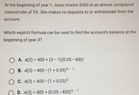 At the beginning of year 1, Josie invests $400 at an annual compound
interest rate of 5%. She makes no deposits to or withdrawals from the
account.
Which explicit formula can be used to find the account's balance at the
beginning of year 3?
A. A(3)=400+(3-1)(0.05· 400)
B. A(3)=400· (1+0.05)^3-1
C. A(3)=400· (1+0.05)^3
D. A(3)=400+(0.05· 400)^3-1