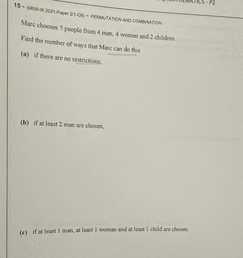 HEMATICS - P2 
15 - (0606-W 2021-Paper 2/1-Q8) - PERMUTATION AND COMBINATION 
Marc chooses 5 people from 4 men, 4 women and 2 children. 
Find the number of ways that Marc can do this 
(a) if there are no restrictions, 
(b) if at least 2 men are chosen, 
(c) if at least 1 man, at least 1 woman and at least 1 child are chosen.