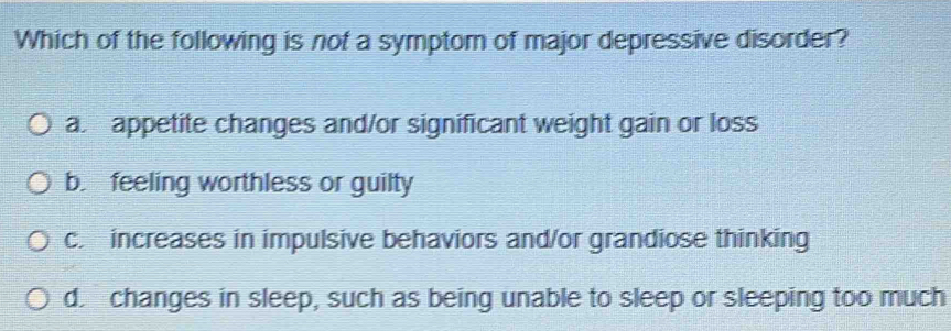 Which of the following is not a symptom of major depressive disorder?
a appetite changes and/or significant weight gain or loss
b feeling worthless or guilty
c. increases in impulsive behaviors and/or grandiose thinking
d. changes in sleep, such as being unable to sleep or sleeping too much