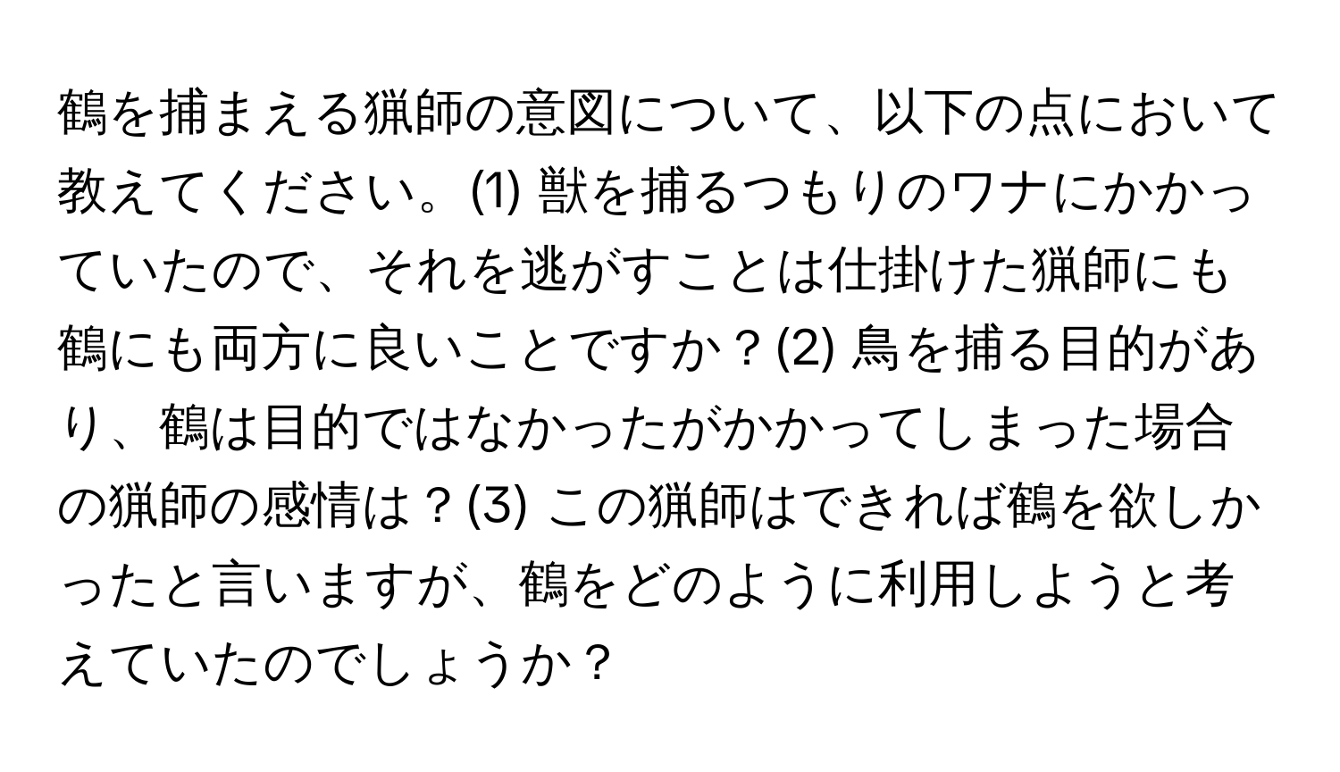 鶴を捕まえる猟師の意図について、以下の点において教えてください。(1) 獣を捕るつもりのワナにかかっていたので、それを逃がすことは仕掛けた猟師にも鶴にも両方に良いことですか？(2) 鳥を捕る目的があり、鶴は目的ではなかったがかかってしまった場合の猟師の感情は？(3) この猟師はできれば鶴を欲しかったと言いますが、鶴をどのように利用しようと考えていたのでしょうか？