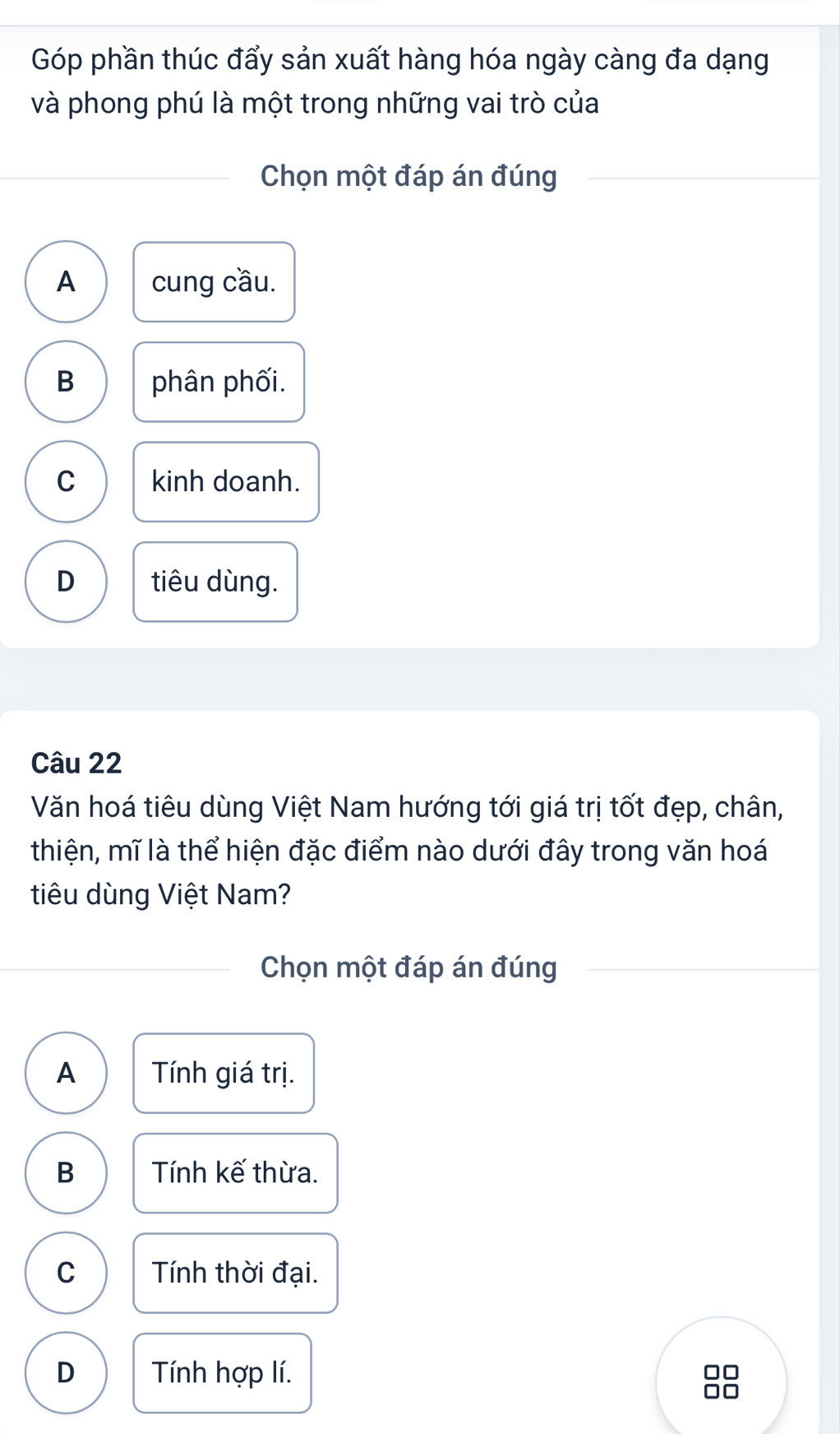 Góp phần thúc đẩy sản xuất hàng hóa ngày càng đa dạng
và phong phú là một trong những vai trò của
Chọn một đáp án đúng
A cung cầu.
B phân phối.
C kinh doanh.
D tiêu dùng.
Câu 22
Văn hoá tiêu dùng Việt Nam hướng tới giá trị tốt đẹp, chân,
thiện, mĩ là thể hiện đặc điểm nào dưới đây trong văn hoá
tiu dùng Việt Nam?
Chọn một đáp án đúng
A Tính giá trị.
B Tính kế thừa.
C Tính thời đại.
D Tính hợp lí.
0□
□□