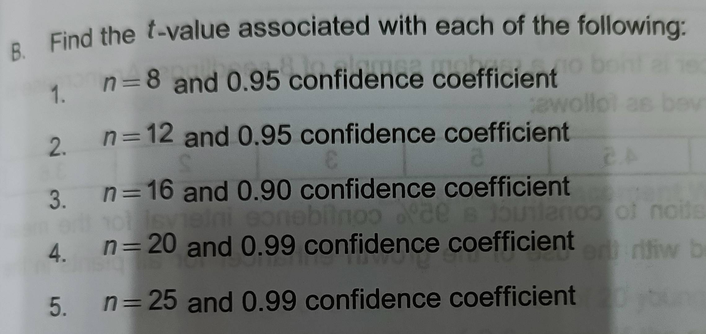 Find the t-value associated with each of the following: 
1. n=8 and 0.95 confidence coefficient 
2. n=12 and 0.95 confidence coefficient 
3. n=16 and 0.90 confidence coefficient 
4. n=20 and 0.99 confidence coefficient 
5. n=25 and 0.99 confidence coefficient