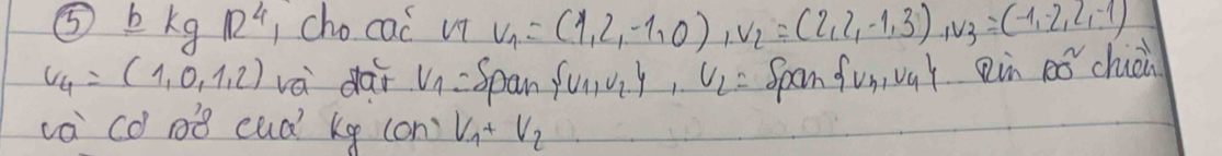 ⑤ bkgR^4 cho cac' v_1=(1,2,-1,0), v_2=(2,2,-1,3), v_3=(-1,-2,2,-1)
v_4=(1,0,1,2) và dar V_1= Span  U_1,U_2 ,U_2,U_2= Span  U_3,U_4 Rin 100^2 chièir 
va có 0B cud kg (on) V_1+V_2