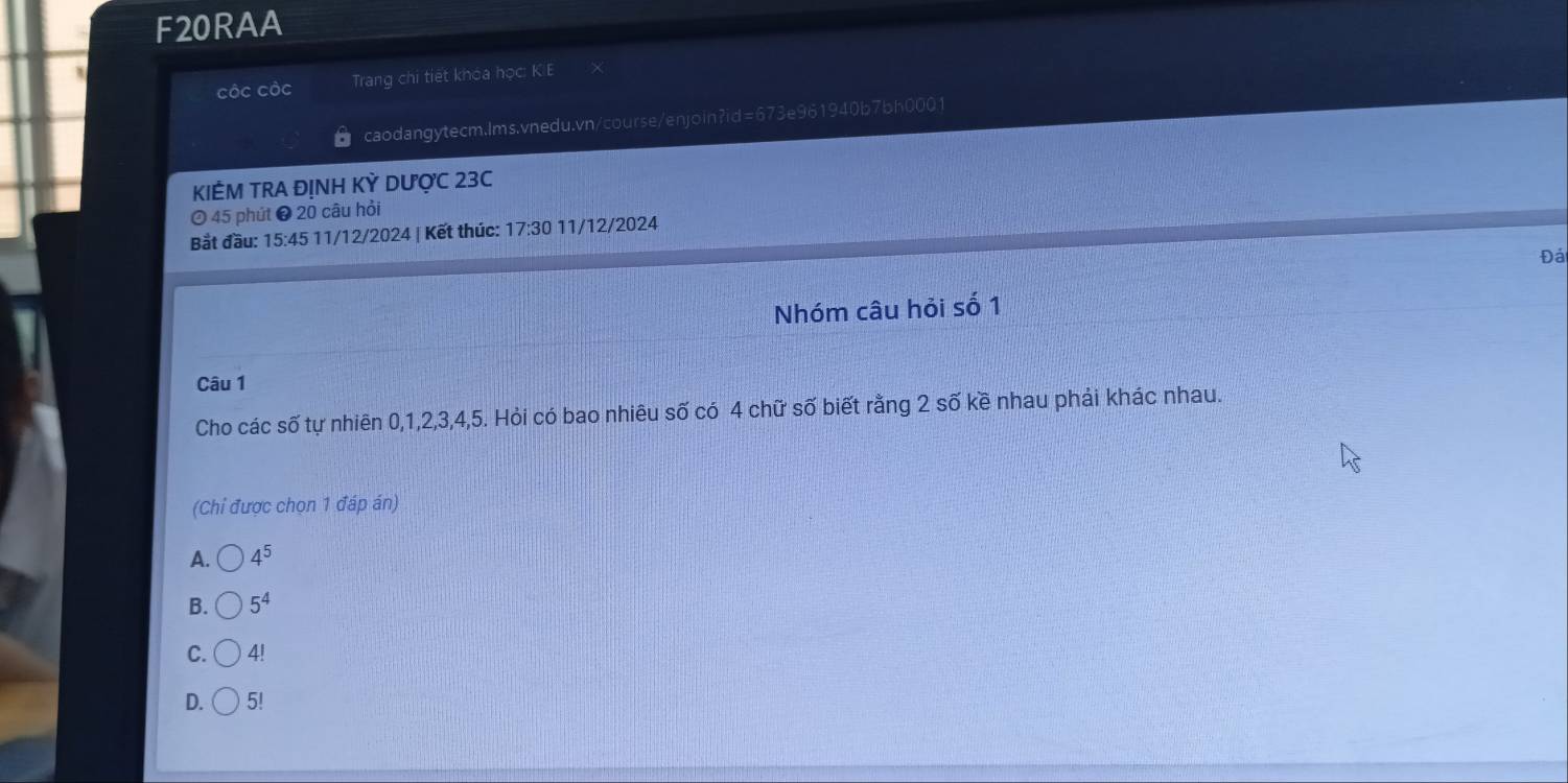 F20RAA
Cộc Cộc Trang chi tiết khóa học: K.E
caodangytecm.lms.vnedu.vn/course/enjoin?id=673e961940b7bh0001
KIÊM TRA ĐỊNH KỲ DƯợC 23C
O 45 phút ❸ 20 câu hỏi
Bắt đầu: 15:45 11/12/2024 | Kết thúc: 17:30 11/12/2024
Đá
Nhóm câu hỏi số 1
Câu 1
Cho các số tự nhiên 0, 1, 2, 3, 4, 5. Hỏi có bao nhiêu số có 4 chữ số biết rằng 2 số kề nhau phải khác nhau.
(Chỉ được chọn 1 đáp án)
A. 4^5
B. 5^4
C. 4!
D. 5!