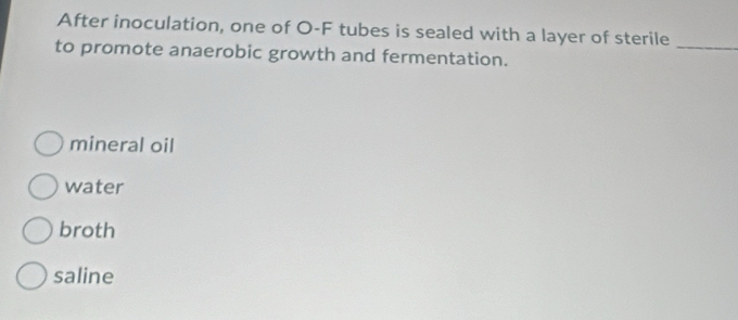 After inoculation, one of O-F tubes is sealed with a layer of sterile_
to promote anaerobic growth and fermentation.
mineral oil
water
broth
saline