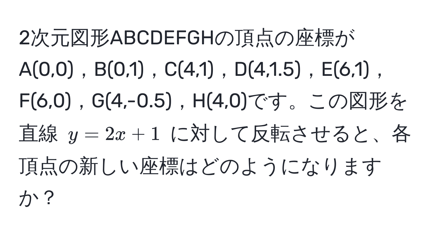 2次元図形ABCDEFGHの頂点の座標がA(0,0)，B(0,1)，C(4,1)，D(4,1.5)，E(6,1)，F(6,0)，G(4,-0.5)，H(4,0)です。この図形を直線 $y = 2x + 1$ に対して反転させると、各頂点の新しい座標はどのようになりますか？