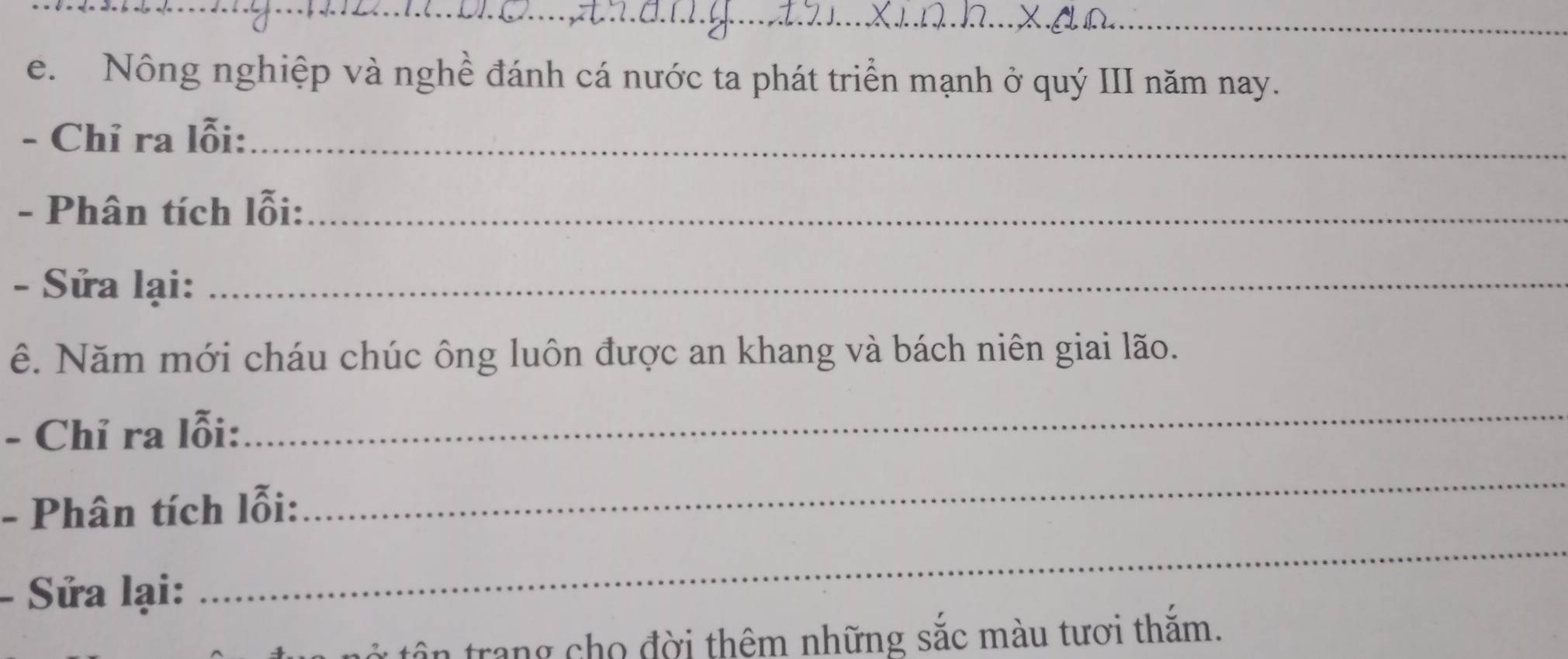 Nông nghiệp và nghề đánh cá nước ta phát triển mạnh ở quý III năm nay. 
- Chỉ ra lỗi:_ 
- Phân tích lỗi:_ 
- Sửa lại:_ 
ê. Năm mới cháu chúc ông luôn được an khang và bách niên giai lão. 
- Chỉ ra lỗi: 
_ 
- Phân tích lỗi: 
_ 
Sửa lại: 
_ 
tân trang cho đời thêm những sắc màu tươi thắm.