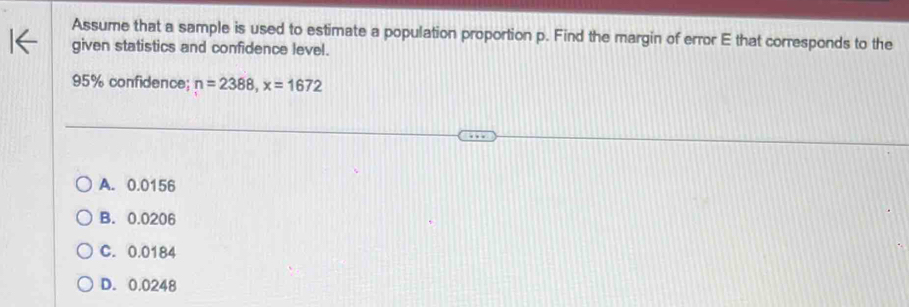 Assume that a sample is used to estimate a population proportion p. Find the margin of error E that corresponds to the
given statistics and confidence level.
95% confidence; n=2388, x=1672
A. 0.0156
B. 0.0206
C. 0.0184
D. 0.0248