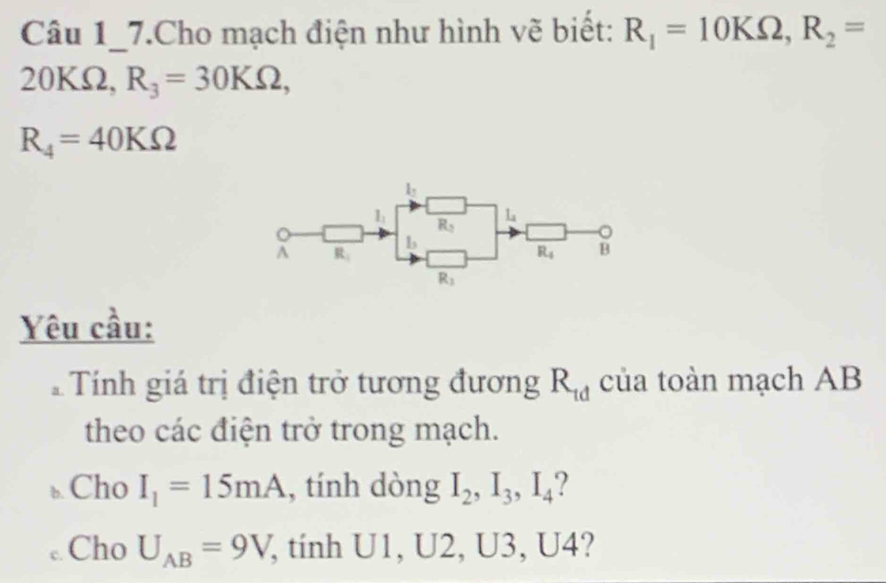 Câu 1_7.Cho mạch điện như hình vẽ biết: R_1=10KOmega ,R_2=
20KΩ, R_3=30KOmega ,
R_4=40KOmega
Yêu cầu:
Tính giá trị điện trở tương đương R_td của toàn mạch AB
theo các điện trở trong mạch.
. Cho I_1=15mA , tính dòng I_2,I_3,I_4..Cho U_AB=9V , tinh U1, U2, U3, U4?