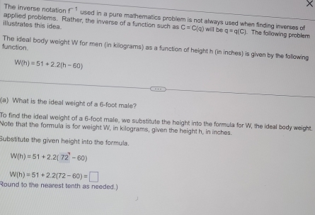 The inverse notation f^(-1) used in a pure mathematics problem is not always used when finding inverses of 
applied problems. Rather, the inverse of a function such as C=C(q)
illustrates this idea. will be q=q(C). The following problem 
function. 
The ideal body weight W for men (in kilograms) as a function of height h (in inches) is given by the following
W(h)=51+2.2(h-60)
(a) What is the ideal weight of a 6-foot male? 
To find the ideal weight of a 6-foot male, we substitute the height into the formula for W, the ideal body weight. 
Note that the formula is for weight W, in kilograms, given the height h, in inches. 
Substitute the given height into the formula.
W(h)=51+2.2(72-60)
W(h)=51+2.2(72-60)=□
Round to the nearest tenth as needed.)