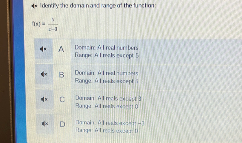 Identify the domain and range of the function:
f(x)= 5/x+3 
χ A Domain: All real numbers
Range: All reals except 5
B Domain: All real numbers
Range: All reals except 5
C Domain: All reals except 3
Range: All reals except 0
Domain: All reals except −3
Range: All reals except 0