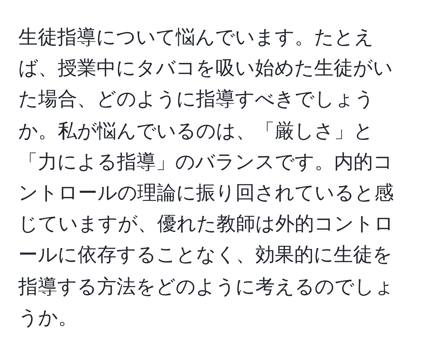 生徒指導について悩んでいます。たとえば、授業中にタバコを吸い始めた生徒がいた場合、どのように指導すべきでしょうか。私が悩んでいるのは、「厳しさ」と「力による指導」のバランスです。内的コントロールの理論に振り回されていると感じていますが、優れた教師は外的コントロールに依存することなく、効果的に生徒を指導する方法をどのように考えるのでしょうか。