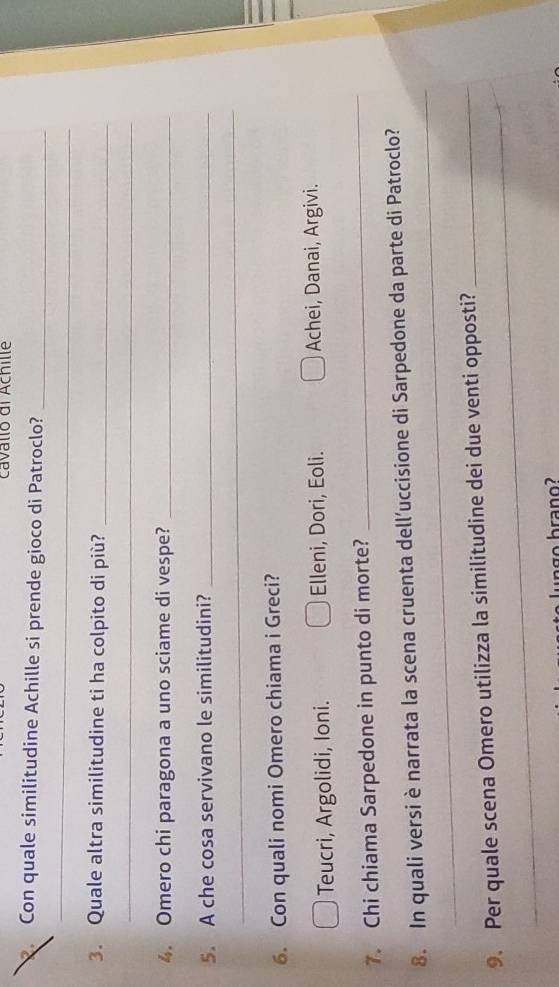cavallo di Achille
Con quale similitudine Achille si prende gioco di Patroclo?_
_
3. Quale altra similitudine ti ha colpito di più?_
_
4. Omero chi paragona a uno sciame di vespe?_
5. A che cosa servivano le similitudini?_
_
6. Con quali nomi Omero chiama i Greci?
Teucri, Argolidi, Ioni. Elleni, Dori, Eoli. Achei, Danai, Argivi.
7. Chi chiama Sarpedone in punto di morte?
_
_
8. In quali versi è narrata la scena cruenta dell’uccisione di Sarpedone da parte di Patroclo?
_
9. Per quale scena Omero utilizza la similitudine dei due venti opposti?_
ag o brano?