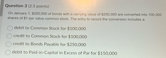 On January 1, $250,000 of bonds with a carrying value of $250,000 are converted into 100,000
shares of $1 par value common stock. The entry to record the conversion includes a:
debit to Common Stock for $100,000
credit to Common Stock for $100,000
credit to Bonds Payable for $250,000
debit to Paid-in-Capital in Excess of Par for $150,000