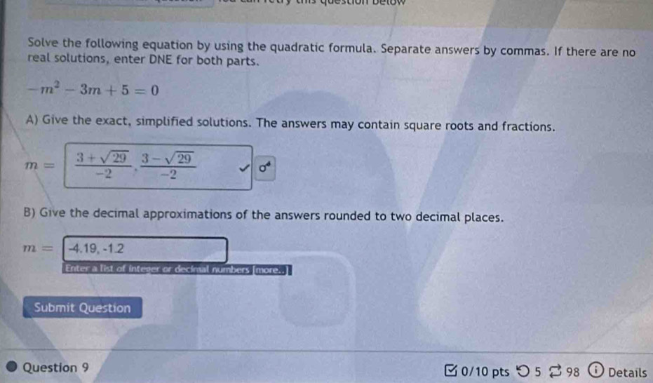 Solve the following equation by using the quadratic formula. Separate answers by commas. If there are no 
real solutions, enter DNE for both parts.
-m^2-3m+5=0
A) Give the exact, simplified solutions. The answers may contain square roots and fractions.
m=| (3+sqrt(29))/-2 , (3-sqrt(29))/-2  sigma^4
B) Give the decimal approximations of the answers rounded to two decimal places.
m=|-4.19,-1.2
Enter a list of integer or decimal numbers [more..] 
Submit Question 
Question 9 0/10 pts つ 5 ⇄ 98 ⓘ Details